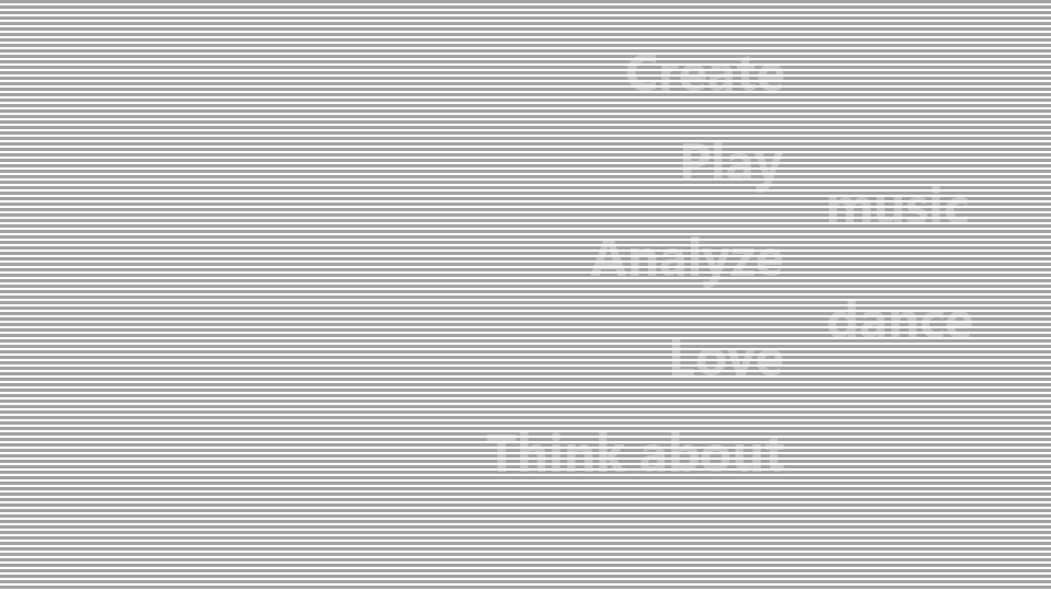 Create,Play,Analyze,Love, and Think about music, or dance!